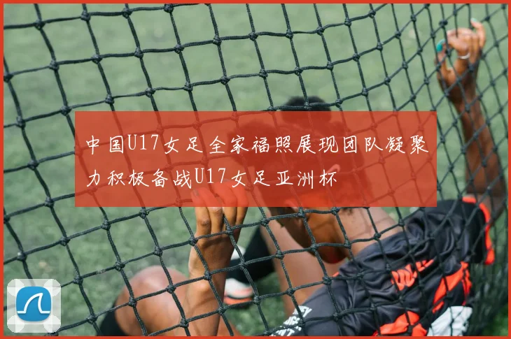 中国U17女足全家福照展现团队凝聚力积极备战U17女足亚洲杯