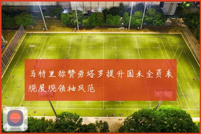 马特里称赞劳塔罗提升国米全员表现展现领袖风范
