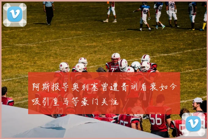 阿斯报导奥利塞曾遭青训看衰如今吸引皇马等豪门关注