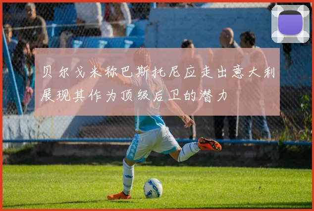 贝尔戈米称巴斯托尼应走出意大利展现其作为顶级后卫的潜力