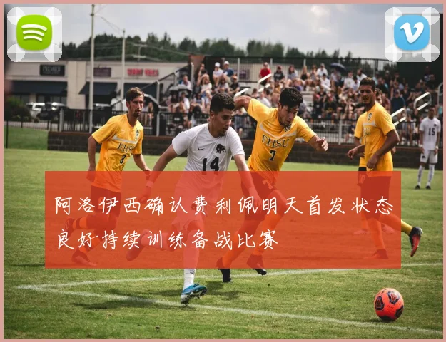 阿洛伊西确认费利佩明天首发状态良好持续训练备战比赛