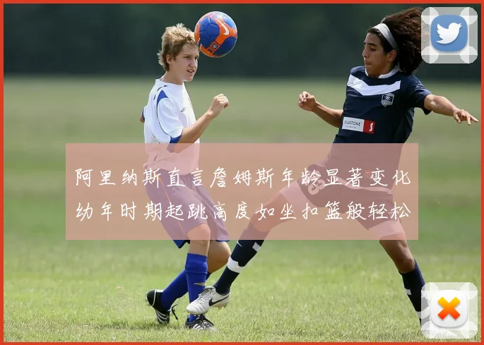 阿里纳斯直言詹姆斯年龄显著变化幼年时期起跳高度如坐扣篮般轻松