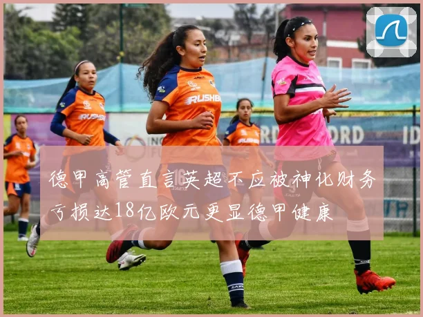 德甲高管直言英超不应被神化财务亏损达18亿欧元更显德甲健康