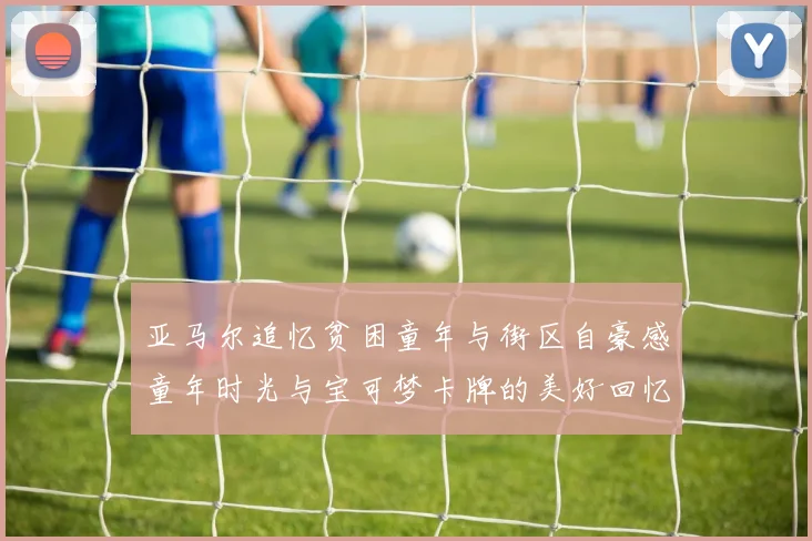 亚马尔追忆贫困童年与街区自豪感童年时光与宝可梦卡牌的美好回忆