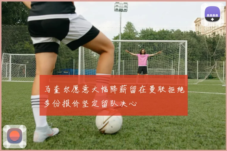马奎尔愿意大幅降薪留在曼联拒绝多份报价坚定留队决心