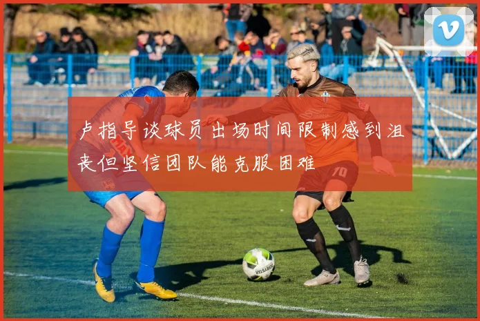 卢指导谈球员出场时间限制感到沮丧但坚信团队能克服困难