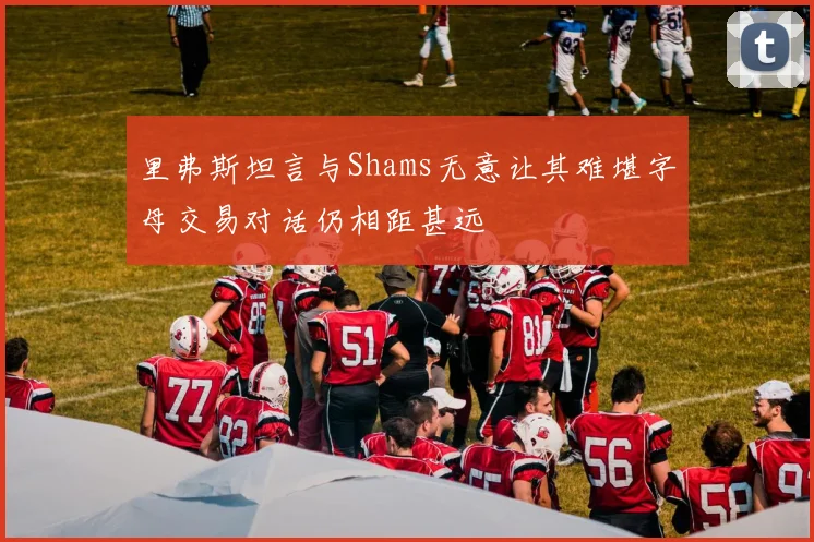 里弗斯坦言与Shams无意让其难堪字母交易对话仍相距甚远